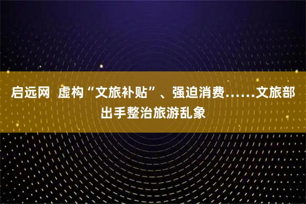 启远网  虚构“文旅补贴”、强迫消费……文旅部出手整治旅游乱象