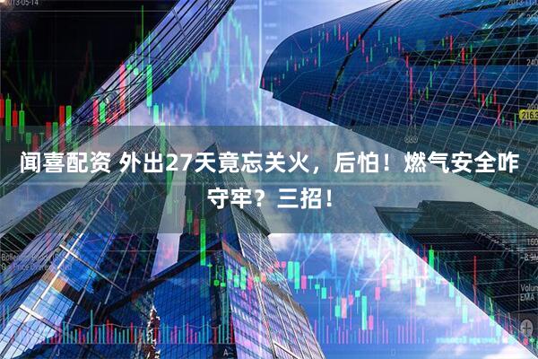 闻喜配资 外出27天竟忘关火，后怕！燃气安全咋守牢？三招！