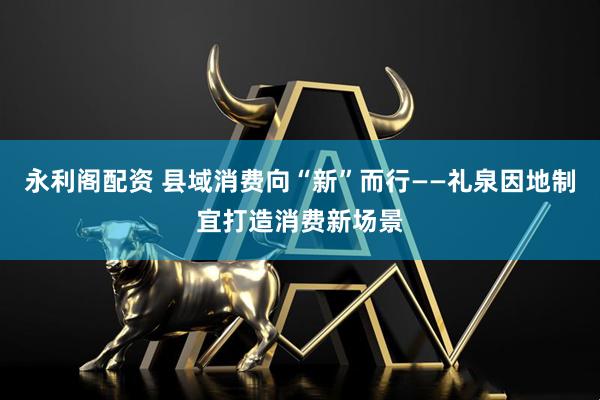 永利阁配资 县域消费向“新”而行——礼泉因地制宜打造消费新场景