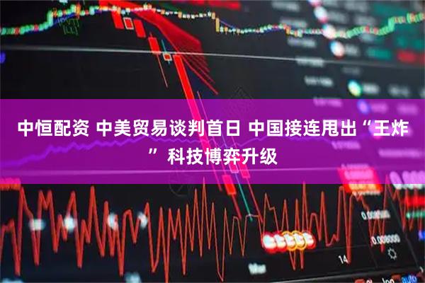 中恒配资 中美贸易谈判首日 中国接连甩出“王炸” 科技博弈升级