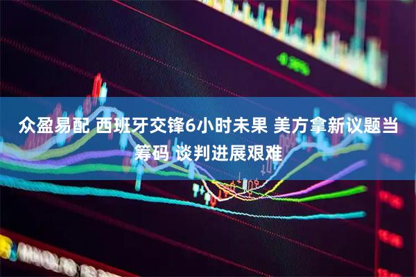 众盈易配 西班牙交锋6小时未果 美方拿新议题当筹码 谈判进展艰难