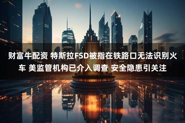 财富牛配资 特斯拉FSD被指在铁路口无法识别火车 美监管机构已介入调查 安全隐患引关注