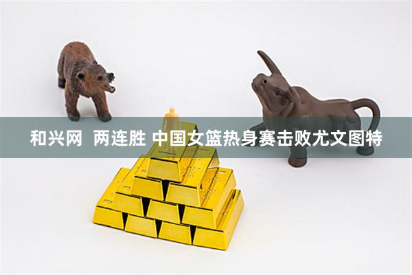 和兴网  两连胜 中国女篮热身赛击败尤文图特