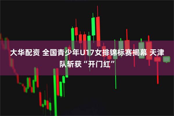 大华配资 全国青少年U17女排锦标赛揭幕 天津队斩获“开门红”