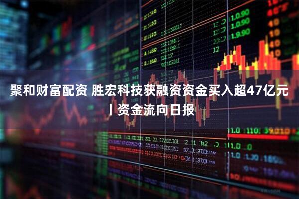 聚和财富配资 胜宏科技获融资资金买入超47亿元丨资金流向日报