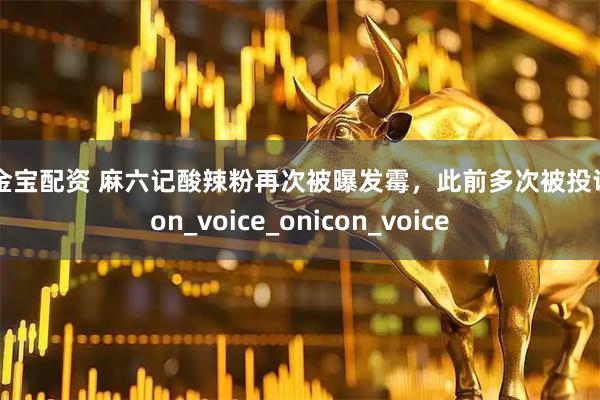 牛金宝配资 麻六记酸辣粉再次被曝发霉，此前多次被投诉icon_voice_onicon_voice