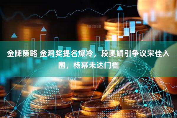 金牌策略 金鸡奖提名爆冷，段奥娟引争议宋佳入围，杨幂未达门槛