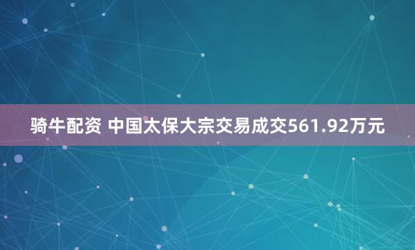 骑牛配资 中国太保大宗交易成交561.92万元