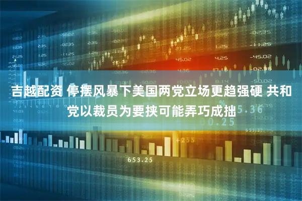 吉越配资 停摆风暴下美国两党立场更趋强硬 共和党以裁员为要挟可能弄巧成拙