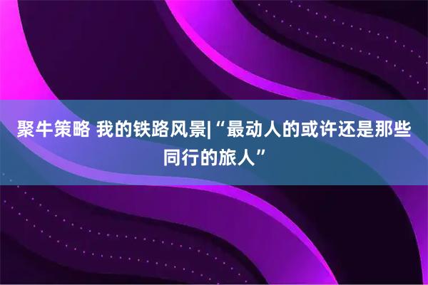 聚牛策略 我的铁路风景|“最动人的或许还是那些同行的旅人”