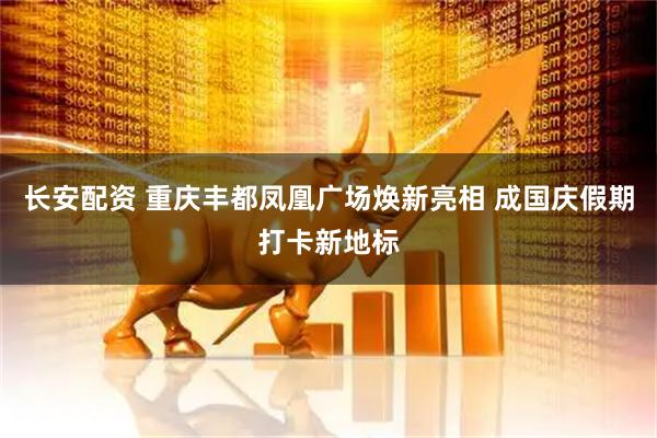 长安配资 重庆丰都凤凰广场焕新亮相 成国庆假期打卡新地标