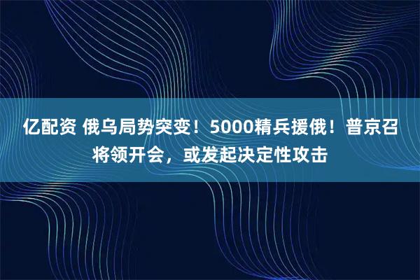 亿配资 俄乌局势突变！5000精兵援俄！普京召将领开会，或发起决定性攻击