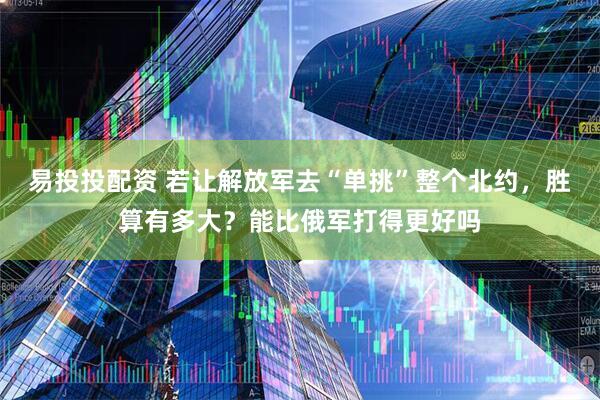 易投投配资 若让解放军去“单挑”整个北约，胜算有多大？能比俄军打得更好吗