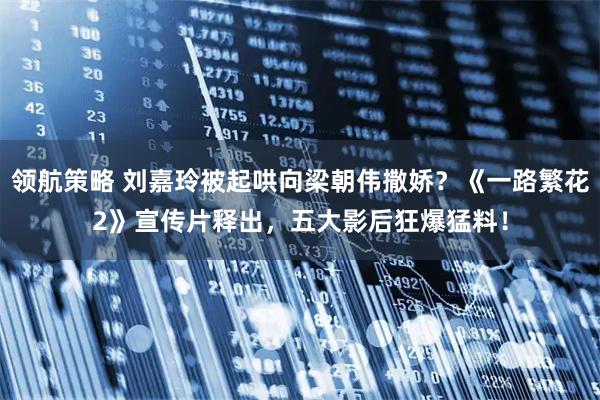 领航策略 刘嘉玲被起哄向梁朝伟撒娇？《一路繁花2》宣传片释出，五大影后狂爆猛料！