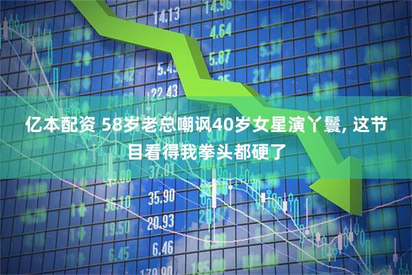 亿本配资 58岁老总嘲讽40岁女星演丫鬟, 这节目看得我拳头都硬了