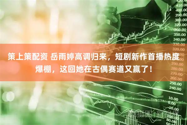 策上策配资 岳雨婷高调归来，短剧新作首播热度爆棚，这回她在古偶赛道又赢了！