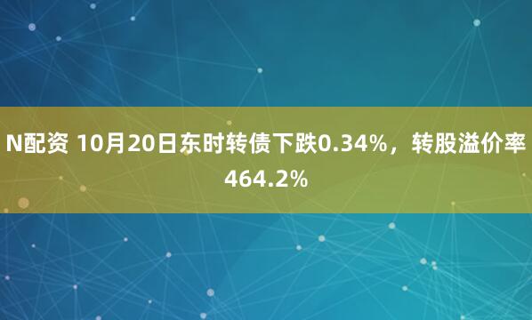 N配资 10月20日东时转债下跌0.34%，转股溢价率464.2%