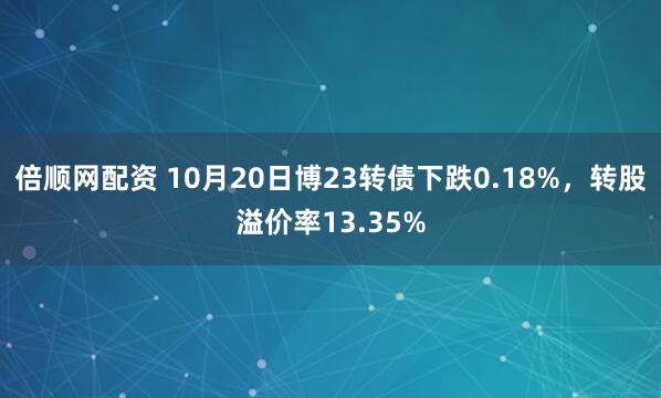 倍顺网配资 10月20日博23转债下跌0.18%，转股溢价率13.35%