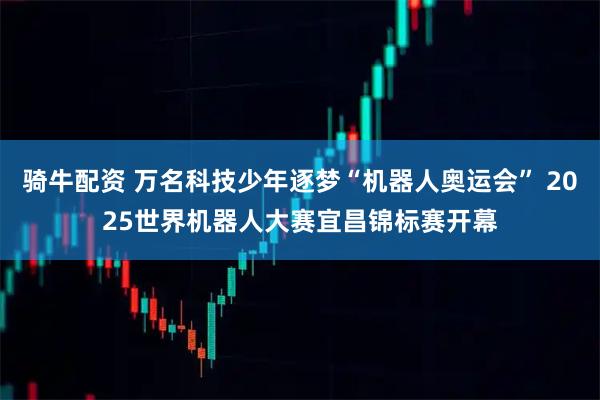 骑牛配资 万名科技少年逐梦“机器人奥运会” 2025世界机器人大赛宜昌锦标赛开幕