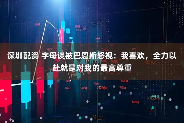深圳配资 字母谈被巴恩斯怒视：我喜欢，全力以赴就是对我的最高尊重