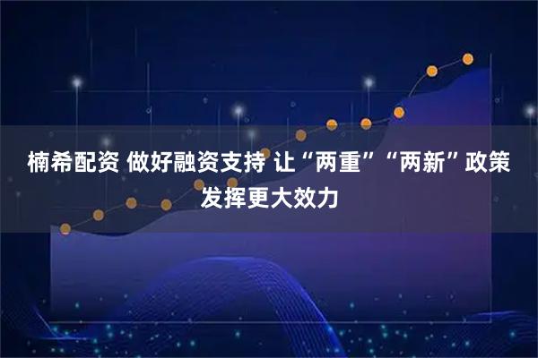 楠希配资 做好融资支持 让“两重”“两新”政策发挥更大效力