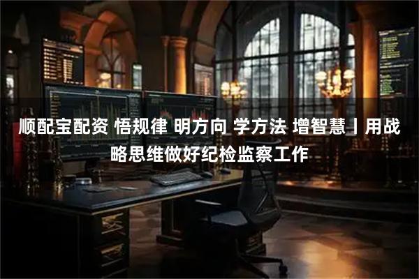顺配宝配资 悟规律 明方向 学方法 增智慧丨用战略思维做好纪检监察工作
