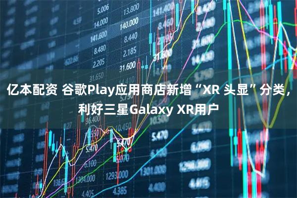 亿本配资 谷歌Play应用商店新增“XR 头显”分类,利好三星Galaxy XR用户