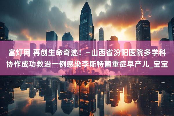 富灯网 再创生命奇迹！—山西省汾阳医院多学科协作成功救治一例感染李斯特菌重症早产儿_宝宝