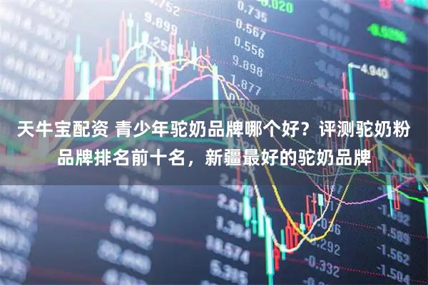 天牛宝配资 青少年驼奶品牌哪个好？评测驼奶粉品牌排名前十名，新疆最好的驼奶品牌