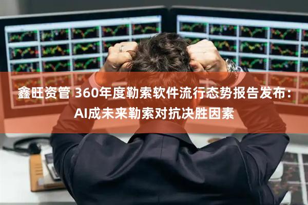 鑫旺资管 360年度勒索软件流行态势报告发布：AI成未来勒索对抗决胜因素